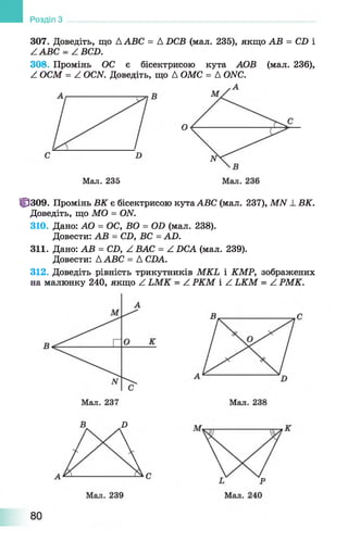 Розділ З
307. Доведіть, що AABC = A DCB (мал. 235), якщо АВ = CD і
ZABC = Z BCD.
308. Промінь ОС є бісектрисою кута АОВ (мал. 236),
Z ОСМ = Z OCN. Доведіть, що А ОМС = A ONC.
Мал. 235
10309. Промінь ВК є бісектрисою кута ABC (мал. 237), MN -LВК.
Доведіть, що MO = ON.
310. Дано: АО = ОС, ВО = OD (мал. 238).
Довести: АВ = CD, ВС = AD.
311. Дано: АВ = CD, Z ВАС = Z DCA (мал. 239).
Довести: AABC = A CDA.
312. Доведіть рівність трикутників MKL і КМР, зображених
на малюнку 240, якщо Z LM K = Z РКМ і Z LKM = Z РМК.
 