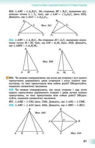 ТРИКУТНИКИ. ОЗНАКИ РІВНОСТІ ТРИКУТНИКІВ
313. ААВС = Д А ^ С і.
повідно точки Ь і
Доведіть, що ААЬС = АА1Ь1С1.
На сторонах ВС і В 1С1 позначено від-
такі, що Z LAC = Z (мал. 241).
314. ААВС = АА^ВіСу. На сторонах АС і А1С1 позначено відпо­
відно точки М і Мг такі, що АМ = А1М1 (мал. 242). Доведіть,
що ААВМ = АА1В 1М1.
В в л
Мал. 242
1^315. Чи можна стверджувати, що коли дві сторони і кут одного
трикутника дорівнюють двом сторонам і куту іншого три­
кутника, то такі трикутники між собою рівні? Обґрунтуйте,
подавши схематичні малюнки.
316. Чи можна стверджувати, що коли сторона і два кути
одного трикутника дорівнюють стороні і двом кутам іншого
трикутника, то такі трикутники між собою рівні? Обґрун­
туйте, подавши схематичні малюнки.
317. ААВК = А СВЬ (мал. 243). Доведіть, що ААВЬ = А СВК.
318. ААКС = ААЬС (мал. 244). Доведіть, що АВКС = А ВЬС.
В
В
Мал. 244
81
 