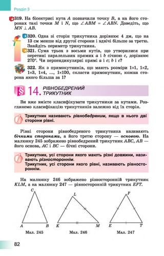 10319. На бісектрисі кута А позначили точку В, а на його сто­
ронах такі точки М і N, що ZABM = ZABN. Доведіть, що
MN LA B .
10320. Одна зі сторін трикутника дорівнює 4 дм, що на
-у— 13 см менше від другої сторони і вдвічі більше за третю.
* ^Знайдіть периметр трикутника.
£ 3 2 1 . Сума трьох з восьми кутів, що утворилися при
перетині паралельних прямих а і Ь січною с, дорівнює
270°. Чи перпендикулярні прямі а і с; 6 і с?
Tgfifc 322. Як з прямокутників, що мають розміри 1x1, 1x2,
1x3, 1x4, ..., 1x100, скласти прямокутник, кожна сто­
рона якого більша за 1?
И РІВНО БЕДРЕНИЙ
. ТРИКУТНИК
Ви вже вмієте класифікувати трикутники за кутами. Роз­
глянемо класифікацію трикутників залежно від їх сторін.
Трикутник називають рівнобедреним, якщо в нього дві
сторони рівні.
Рівні сторони рівнобедреного трикутника називають
бічними сторонами, а його третю сторону — основою. На
малюнку 245 зображено рівнобедрений трикутник ABC, АВ —
його основа, АС і ВС — бічні сторони.
Розділ
Л І Трикутник, усі сторони якого мають різні довжини, нази­
вають різностороннім.
Трикутник, усі сторони якого рівні, називають рівносто-
роннім.
На малюнку 246 зображено різносторонній трикутник
KLM, а на малюнку 247 — рівносторонній трикутник EFT.
82
 