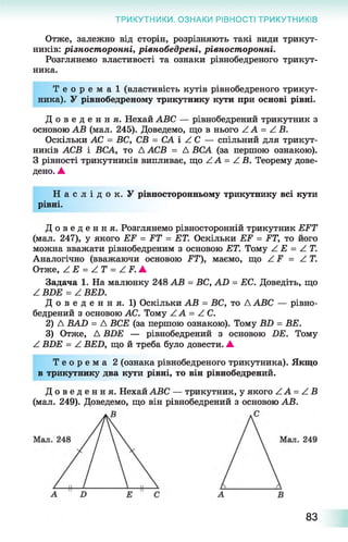 ТРИКУТНИКИ. ОЗНАКИ РІВНОСТІ ТРИКУТНИКІВ
Отже, залежно від сторін, розрізняють такі види трикут­
ників: різност оронні, рівнобедрені, рівност оронні.
Розглянемо властивості та ознаки рівнобедреного трикут­
ника.
Т е о р е м а ї (властивість кутів рівнобедреного трикут­
ника). У рівнобедреному трикутнику кути при основі рівні.
Д о в е д е н н я . Нехай АВС — рівнобедрений трикутник з
основою АВ (мал. 245). Доведемо, що в нього АА = А В.
Оскільки АС = ВС, СВ = СА і АС — спільний для трикут­
ників АСВ і ВСА, то Д АСВ = Д ВСА (за першою ознакою).
З рівності трикутників випливає, що АА = А В. Теорему дове­
дено. А
Н а с л і д о к . У рівносторонньому трикутнику всі кути
рівні.
Д о в е д е н н я . Розглянемо рівносторонній трикутник ЕРТ
(мал. 247), у якого ЕР = РТ = ЕТ. Оскільки ЕР = ІЇТ, то його
можна вважати рівнобедреним з основою ЕТ. Тому А Е = А Т.
Аналогічно (вважаючи основою РТ), маємо, що А Р = А Т.
Отже, А Е = А Т = А Р .А
Задача 1. На малюнку 248 АВ = ВС, АІ) = ЕС. Доведіть, що
А ВБЕ = А ВЕБ.
Д о в е д е н н я . 1) Оскільки АВ = ВС, то Д АВС — рівно­
бедрений з основою АС. Тому АА = АС.
2) Д ВАЛ = Д ВСЕ (за першою ознакою). Тому В Б = ВЕ.
3) Отже, Д ВБЕ — рівнобедрений з основою БЕ. Тому
^ ВБЕ = А ВЕБ, що й треба було довести. А
Т е о р е м а 2 (ознака рівнобедреного трикутника). Якщо
в трикутнику два кути рівні, то він рівнобедрений.
Д о в е д е н н я . Нехай АВС — трикутник, у якого АА = А В
(мал. 249). Доведемо, що він рівнобедрений з основою АВ.
83
 