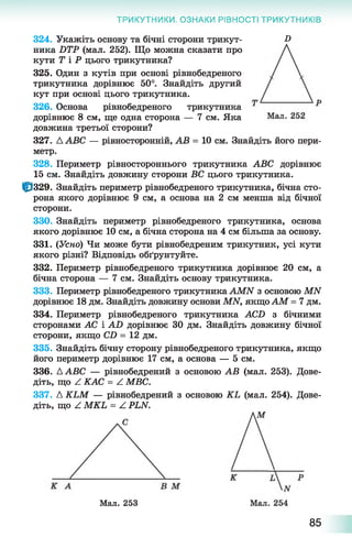 ТРИКУТНИКИ. ОЗНАКИ РІВНОСТІ ТРИКУТНИКІВ
324. Укажіть основу та бічні сторони трикут- -О
ника БТР (мал. 252). Що можна сказати про
кути Т і Р цього трикутника?
325. Один з кутів при основі рівнобедреного
трикутника дорівнює 50°. Знайдіть другий
кут при основі цього трикутника.
326. Основа рівнобедреного трикутника
дорівнює 8 см, ще одна сторона — 7 см. Яка
довжина третьої сторони?
327. ААВС — рівносторонній, АВ = 10 см. Знайдіть його пери­
метр.
328. Периметр рівностороннього трикутника АВС дорівнює
15 см. Знайдіть довжину сторони ВС цього трикутника.
10329. Знайдіть периметр рівнобедреного трикутника, бічна сто­
рона якого дорівнює 9 см, а основа на 2 см менша від бічної
сторони.
330. Знайдіть периметр рівнобедреного трикутника, основа
якого дорівнює 10 см, а бічна сторона на 4 см більша за основу.
331. (Усно) Чи може бути рівнобедреним трикутник, усі кути
якого різні? Відповідь обґрунтуйте.
332. Периметр рівнобедреного трикутника дорівнює 20 см, а
бічна сторона — 7 см. Знайдіть основу трикутника.
333. Периметр рівнобедреного трикутника АМИ з основою МЫ
дорівнює 18 дм. Знайдіть довжину основи МИ, якщо АМ = 7 дм.
334. Периметр рівнобедреного трикутника АСБ з бічними
сторонами АС і АВ дорівнює ЗО дм. Знайдіть довжину бічної
сторони, якщо СО = 12 дм.
335. Знайдіть бічну сторону рівнобедреного трикутника, якщо
його периметр дорівнює 17 см, а основа — 5 см.
336. ААВС — рівнобедрений з основою АВ (мал. 253). Дове­
діть, що ^ КАС = А МВС.
337. Д КЬМ — рівнобедрений з основою КЬ (мал. 254). Дове­
діть, що Z МКЬ = А Р1Ы.
Мал. 253
85
 