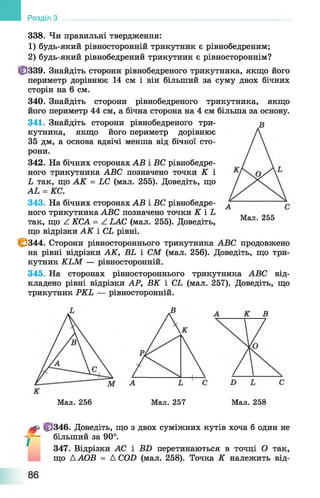 Розділ З
338. Чи правильні твердження:
1) будь-який рівносторонній трикутник є рівнобедреним;
2) будь-який рівнобедрений трикутник є рівностороннім?
<р339. Знайдіть сторони рівнобедреного трикутника, якщо його
периметр дорівнює 14 см і він більший за суму двох бічних
сторін на 6 см.
340. Знайдіть сторони рівнобедреного трикутника, якщо
його периметр 44 см, а бічна сторона на 4 см більша за основу.
341. Знайдіть сторони рівнобедреного три­
кутника, якщо його периметр дорівнює
35 дм, а основа вдвічі менша від бічної сто­
рони.
342. На бічних сторонах АВ і ВС рівнобедре­
ного трикутника АВС позначено точки К і
Ь так, що АК = ЬС (мал. 255). Доведіть, що
АЬ = КС.
343. На бічних сторонах АВ і ВС рівнобедре­
ного трикутника АВС позначено точки К і Ь
так, що ^ КСА = А ЬАС (мал. 255). Доведіть,
що відрізки АК і СЬ рівні.
1^344. Сторони рівностороннього трикутника АВС продовжено
на рівні відрізки АК, ВЬ і СМ (мал. 256). Доведіть, що три­
кутник КЬМ — рівносторонній.
345. На сторонах рівностороннього трикутника АВС від­
кладено рівні відрізки АР, ВК і СЬ (мал. 257). Доведіть, що
трикутник РКЬ — рівносторонній.
Мал. 255
Мал. 256 Мал. 257 Мал. 258
^ |fj346. Доведіть, що з двох суміжних кутів хоча б один не
у - більший за 90°.
347. Відрізки АС і BD перетинаються в точці О так,
що ДАОВ = Д COD (мал. 258). Точка К належить від-
 