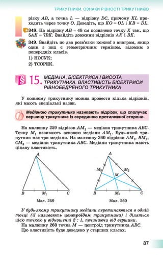 різку АВ, а точка і — відрізку 2)С, причому КЬ про­
ходить через точку О. Доведіть, що КО = ОЬ і КВ = Л і.
С 348. На відрізку АВ = 48 см позначено точку К так, що
ЬАК = 7ВК. Знайдіть довжини відрізків АК і ВК.
349. Знайдіть по два розв’язки кожної з анаграм, якщо
™ один з них є геометричним терміном, відомим з
попередніх класів.
1) НОСУК;
2) ТСОРЕК.
ТРИКУТНИКИ. ОЗНАКИ РІВНОСТІ ТРИКУТНИКІВ
Л Г МЕДІАНА, БІСЕКТРИСА І ВИСОТА
І 3 . ТРИКУТНИКА. ВЛАСТИВІСТЬ БІСЕКТРИСИ
РІВНОБЕДРЕНОГО ТРИКУТНИКА
У кожному трикутнику можна провести кілька відрізків,
які мають спеціальні назви.
Медіаною трикутника називають відрізок, що сполучає
вершину трикутника із серединою протилежної сторони.
На малюнку 259 відрізок АМ1 — медіана трикутника АВС.
Точку М1 називають основою медіани АМ1. Будь-який три­
кутник має три медіани. На малюнку 260 відрізки АМ1} ВМ2,
СМ3 — медіани трикутника АВС. Медіани трикутника мають
цікаву властивість.
А
У будь-якому трикутнику медіани перетинаються в одній
точці (її називають центроїдом трикутника) і діляться
цією точкою у відношенні 2 : 1 , починаючи від вершини.
На малюнку 260 точка М — центроїд трикутника АВС.
Цю властивість буде доведено у старших класах.
87
 