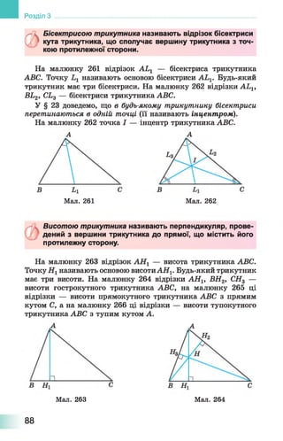 Розділ З
0
Бісектрисою трикутника називають відрізок бісектриси
кута трикутника, що сполучає вершину трикутника з точ­
кою протилежної сторони.
На малюнку 261 відрізок АЬ1 — бісектриса трикутника
АВС. Точку називають основою бісектриси АЬ1. Будь-який
трикутник має три бісектриси. На малюнку 262 відрізки АЬХ,
ВЬ2, СЬ3 — бісектриси трикутника АВС.
У § 23 доведемо, що в будь-якому трикутнику бісектриси
перетинаються в одній точці (її називають інцентпром).
На малюнку 262 точка І — інцентр трикутника АВС.
А А
Мал. 261 Мал. 262
Висотою трикутника називають перпендикуляр, прове­
дений з вершини трикутника до прямої, що містить його
протилежну сторону.
На малюнку 263 відрізок АН1 — висота трикутника АВС.
Точку Н1називають основою висотиАН^ Будь-який трикутник
має три висоти. На малюнку 264 відрізки АН1, ВН2, СН3 —
висоти гострокутного трикутника АВС, на малюнку 265 ці
відрізки — висоти прямокутного трикутника АВС з прямим
кутом С, а на малюнку 266 ці відрізки — висоти тупокутного
трикутника АВС з тупим кутом А.
Мал. 263 Мал. 264
88
 