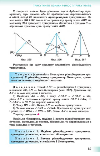 ТРИКУТНИКИ. ОЗНАКИ РІВНОСТІ ТРИКУТНИКІВ
У старших класах буде доведено, що в будь-якому три­
кутнику три висоти або їх продовження перетинаються
в одній точці (її називають ортоцентром трикутника). На
малюнках 264 і 266 точка Н — ортоцентр трикутника АВС, на
малюнку 265 ортоцентр трикутника збігається з точкою С —
вершиною прямого кута трикутника АВС.
С(Щ
Мал. 265
В В Щ
Мал. 266
В N С
Мал. 267
Розглянемо ще одну важливу властивість рівнобедреного
трикутника.
Т е о р е м а (властивість бісектриси рівнобедреного три­
кутника). У рівнобедреному трикутнику бісектриса, прове­
дена до основи, є медіаною і висотою.
Д о в е д е н н я . Нехай АВС — рівнобедрений трикутник
з основою ВС, AN — його бісектриса (мал. 267). Доведемо, що
AN є також медіаною і висотою.
1) Оскільки АВ = АС, і тому Z BAN = Z CAN, а від­
різок AN є спільною стороною трикутників BAN і CAN, то
A BAN = A CAN (за першою ознакою).
2) Тому BN = NC. Отже, AN — медіана трикутника.
3) Також маємо Z BNA = Z CNA. Оскільки ці кути суміжні
і рівні, то Z BNA = Z CNA = 90°. Отже, AN є також висотою.
Теорему доведено. А
Оскільки бісектриса, медіана і висота рівнобедреного три­
кутника, проведені до основи, збігаються, то справедливими є
такі наслідки з теореми.
Н а с л і д о к 1. Медіана рівнобедреного трикутника,
проведена до основи, є висотою і бісектрисою.
Н а с л і д о к 2. Висота рівнобедреного трикутника,
проведена до основи, є медіаною і бісектрисою.
89
 