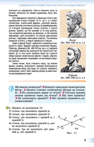ЕЛЕМЕНТАРНІ ГЕОМЕТРИЧНІ ФІГУРИ ТА ЇХ ВЛАСТИВОСТІ
істинності не наводилося. Самі ж значення площ та
об'ємів, обчислені за такими правилами, були при­
близними.
Про зародження геометрії у Давньому Єгипті дав­
ньогрецький історик Геродот (V ст. до н. е.) писав:
«Сезострис, єгипетський фараон, розділив землю,
давши кожному єгиптянину ділянку за жеребкуванням,
та стягував відповідним чином податок з кожної
ділянки. Бувало, що Ніл заливав ту чи іншу ділянку,
тоді потерпілий звертався до фараона, а той посилав
землемірів, щоб установити, на скільки зменшилася
ділянка, і відповідно зменшував податок. Так виникла
геометрія в Єгипті, а звідти перейшла в Грецію».
Саме в Давній Греції і відбулося становлення гео­
метрії як науки. Завдяки грецьким геометрам Фалесу,
Піфагору, Демокріту (бл. 460-370 рр. до н. е.) відбувся
поступовий перехід від практичної до теоретичної гео­
метрії. Ці та інші вчені зробили кроки до строгого
обґрунтування геометричних фактів і теорем, збагати­
ли науку численними теоремами, які ми використовує­
мо й донині.
Таким чином, було створено науку, що вивчає
форми, розміри, властивості, взаємне розташування
геометричних фігур. Цю науку, як і раніше, називають
геометрією, хоча її зміст вийшов далеко за межі вчен­
ня про вимірювання землі.
Фалес
Піфагор
(бл. 580-500 до н. е.)
0 Що вивчає геометрія? З Наведіть приклади геометричних
фігур. З Назвіть основні геометричні фігури на площи­
ні. ^ Як позначають прямі та точки? і Скільки прямих
можна провести через дві точки? і Що таке промінь?
З Як позначають промені? } Які промені називають до­
повняльними?
Ф і. Назвіть за малюнком 11:
1 ) точки, що належать прямій а;
2 ) точки, що належать прямій Ь;
3) точку, що належить і прямій а, і
прямій Ь;
4) точки, що належать прямій а, але
не належать прямій Ь;
5) точки, що не належать ані пря­
мій а, ані прямій Ь. Мал. 11
9
 