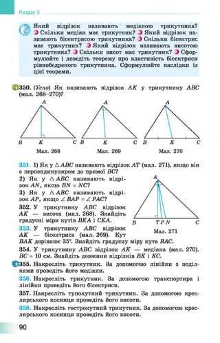 Розділ З
Який відрізок називають медіаною трикутника?
З Скільки медіан має трикутник? З Який відрізок на­
зивають бісектрисою трикутника? З Скільки бісектрис
має трикутник? ^ Який відрізок називають висотою
трикутника? 0 Скільки висот має трикутник? З Сфор­
мулюйте і доведіть теорему про властивість бісектриси
рівнобедреного трикутника. Сформулюйте наслідки із
цієї теореми.
Ф 350. (Усно) Як називають відрізок АК у трикутнику АВС
(мал. 268-270)?
А А А
С
Мал. 271
351. 1) Як у ААВС називають відрізок АТ (мал. 271), якщо він
є перпендикуляром до прямої БС?
2) Як у А АВС називають відрі­
зок АЛГ, якщо ВЫ = ЛГС?
3) Як у Д АВС називають відрі­
зок АР, якщо ^ ВАР = Z РАС?
352. У трикутнику АВС відрізок
АК — висота (мал. 268). Знайдіть
градусні міри кутів ВКА і СКА.
353. У трикутнику АВС відрізок
АК — бісектриса (мал. 269). Кут
ВАК дорівнює 35°. Знайдіть градусну міру кута ВАС.
354. У трикутнику АВС відрізок АК — медіана (мал. 270).
БС = 10 см. Знайдіть довжини відрізків ВК і КС.
Ф 355. Накресліть трикутник. За допомогою лінійки з поділ­
ками проведіть його медіани.
356. Накресліть трикутник. За допомогою транспортира і
лінійки проведіть його бісектриси.
357. Накресліть тупокутний трикутник. За допомогою крес­
лярського косинця проведіть його висоти.
358. Накресліть гострокутний трикутник. За допомогою крес­
лярського косинця проведіть його висоти.
90
 