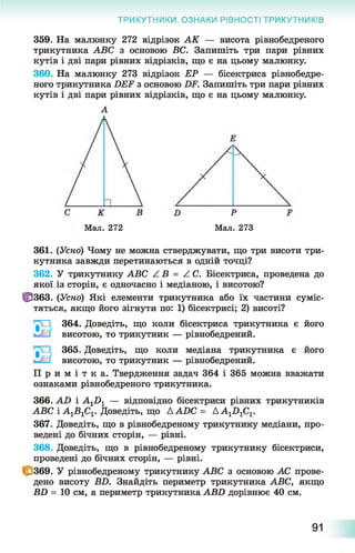 ТРИКУТНИКИ. ОЗНАКИ РІВНОСТІ ТРИКУТНИКІВ
359. На малюнку 272 відрізок АК — висота рівнобедреного
трикутника АВС з основою ВС. Запишіть три пари рівних
кутів і дві пари рівних відрізків, що є на цьому малюнку.
360. На малюнку 273 відрізок ЕР — бісектриса рівнобедре­
ного трикутника БЕЖ з основою ІЖ Запишіть три пари рівних
кутів і дві пари рівних відрізків, що є на цьому малюнку.
А
Мал. 272 Мал. 273
361. (Усно) Чому не можна стверджувати, що три висоти три­
кутника завжди перетинаються в одній точці?
362. У трикутнику АВС / В = Z С. Бісектриса, проведена до
якої із сторін, є одночасно і медіаною, і висотою?
Ц3363. (Усно) Які елементи трикутника або їх частини суміс­
тяться, якщо його зігнути по: 1) бісектрисі; 2) висоті?
364. Доведіть, що коли бісектриса трикутника є його
висотою, то трикутник — рівнобедрений.
365. Доведіть, що коли медіана трикутника є його
висотою, то трикутник — рівнобедрений.
П р и м і т к а . Твердження задач 364 і 365 можна вважати
ознаками рівнобедреного трикутника.
366. АБ і А1Б 1 — відповідно бісектриси рівних трикутників
АВС і А^В^!. Доведіть, що ААБС = АА-^Б-^С^
367. Доведіть, що в рівнобедреному трикутнику медіани, про­
ведені до бічних сторін, — рівні.
368. Доведіть, що в рівнобедреному трикутнику бісектриси,
проведені до бічних сторін, — рівні.
Ц>369. У рівнобедреному трикутнику АВС з основою АС прове­
дено висоту ВБ. Знайдіть периметр трикутника АВС, якщо
ВБ = 10 см, а периметр трикутника АВБ дорівнює 40 см.
91
 