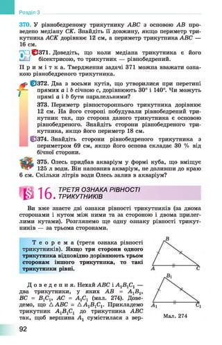 370. У рівнобедреному трикутнику АВС з основою АВ про­
ведено медіану СК. Знайдіть її довжину, якщо периметр три­
кутника АСК дорівнює 12 см, а периметр трикутника АВС —
16 см.
'|Л 1^371. Доведіть, що коли медіана трикутника є його
бісектрисою, то трикутник — рівнобедрений.
П р и м і т к а . Твердження задачі 371 можна вважати озна­
кою рівнобедреного трикутника.
10372. Два з восьми кутів, що утворилися при перетині
- -— прямих а і Ъсічною с, дорівнюють 30° і 140°. Чи можуть
* прямі а і Ь бути паралельними?
373. Периметр рівностороннього трикутника дорівнює
12 см. На його стороні побудували рівнобедрений три­
кутник так, що сторона даного трикутника є основою
рівнобедреного. Знайдіть сторони рівнобедреного три­
кутника, якщо його периметр 18 см.
10374. Знайдіть сторони рівнобедреного трикутника з
периметром 69 см, якщо його основа складає ЗО % від
бічної сторони.
375. Олесь придбав акваріум у формі куба, що вміщує
125 л води. Він наповнив акваріум, не доливши до краю
6 см. Скільки літрів води Олесь залив в акваріум?
Розділ З
»0 1 6 .
ТРЕТЯ ОЗНАКА РІВНОСТІ
ТРИКУТНИКІВ
Ви вже знаєте дві ознаки рівності трикутників (за двома
сторонами і кутом між ними та за стороною і двома прилег­
лими кутами). Розглянемо ще одну ознаку рівності трикут­
ників — за трьома сторонами.
Т е о р е м а (третя ознака рівності
трикутників). Якщо три сторони одного
трикутника відповідно дорівнюють трьом
сторонам іншого трикутника, то такі
трикутники рівні.
Д о в е д е н н я . Нехай АВС і А1В 1С1 —
два трикутники, у яких АВ = А1В 1,
ВС = В 1С1, АС = А1С1 (мал. 274). Дове­
демо, що А АВС - А А 1В 1С1. Прикладемо
трикутник А1В 1С1 до трикутника АВС
так, щоб вершина А1 сумістилася з вер- Мал. 274
92
 