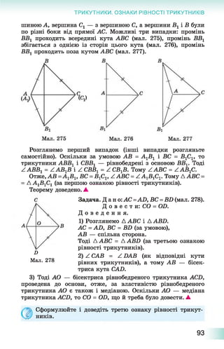 ТРИКУТНИКИ. ОЗНАКИ РІВНОСТІ ТРИКУТНИКІВ
шиною А, вершина Сх — з вершиною С, а вершини В 1 і В були
по різні боки від прямої АС. Можливі три випадки: промінь
ВВХ проходить всередині кута АВС (мал. 275), промінь ВВ1
збігається з однією із сторін цього кута (мал. 276), промінь
ВВХпроходить поза кутом АВС (мал. 277).
«У
Розглянемо перший випадок (інші випадки розгляньте
самостійно). Оскільки за умовою АВ = А1Б 1 і ВС = В гСг, то
трикутники АВВХі СББХ— рівнобедрені з основою ВВг. Тоді
ZAББ1 = ААВгВ і Z СББі = Z С Б^. Тому Z АВС = ААВгС.
■А^В^, В С : ■Б^Сі, Z ABC = Z А^БіСі. Тому Д АВСОтже, АВ ■
А А1Б 1С1 (за першою ознакою рівності трикутників).
Теорему доведено. ▲
Задача. Дано: AC =AD, ВС = BD (мал. 278).
Д о в е с т и : CO = OD.
Д о в е д е н н я .
1) Розглянемо А АВС і AABD.
АС = AD, ВС = BD (за умовою),
АВ — спільна сторона.
Тоді A ABC = AABD (за третьою ознакою
рівності трикутників).
2) Z CAB = Z DAB (як відповідні кути
рівних трикутників), а тому АВ — бісек­
триса кута CAD.
3) Тоді АО — бісектриса рівнобедреного трикутника ACD,
проведена до основи, отже, за властивістю рівнобедреного
трикутника АО є також і медіаною. Оскільки АО — медіана
трикутника ACD, то CO = OD, що й треба було довести. ▲
D
Мал. 278
Сформулюйте
ників.
і доведіть третю ознаку рівності трикут-
93
 