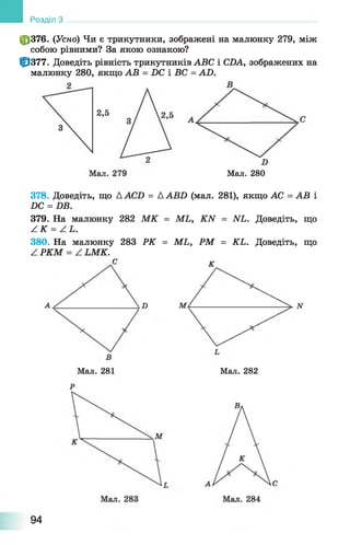 Розділ З
ф 376. (Усно) Чи є трикутники, зображені на малюнку 279, між
собою рівними? За якою ознакою?
0 3 7 7 . Доведіть рівність трикутників ABC і CDA, зображених на
малюнку 280, якщо AB = DC і ВС = AD.
Мал. 280
378. Доведіть, що ДАСО = ДАВХ) (мал. 281), якщо АС = АВ і
ЯС = £>Б.
379. На малюнку 282 М К = МЬ, КИ = ІУІ. Доведіть, що
А К = А Ь.
380. На малюнку 283 РК = МЬ, РМ = КЬ. Доведіть, що
Z РКМ = Z ЬМК.
К
D N
Мал. 281 Мал. 282
94
 