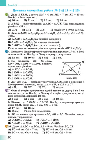 Домашня самостійна робота № 3 (§ 11 — § 16)
Дано Д КЬМ, у якого КМ = 4 см, МЬ = 7 см, КЬ = 10 см.
Знайдіть його периметр.
А) 20 см; Б) 21 см; В) 22 см; Г) 23 см.
2. Д РТК — різносторонній, ААВС = Д РТК. Тоді справедлива
рівність / В = ...
А) А Р; Б )/ !Г ; В) А К ; Г) жодному з кутів Д РТК.
3. Дано ААВС і Д А1Б 1С1, де АВ =А1В 1, Z А = /-А х, Z Б = Z Б 1.
Тоді...
A) Д АВС = Д А1Б 1С1(за першою ознакою);
Б) ААВС = А А 1В 1С1(за другою ознакою);
B) ААВС = А А 1В 1С1(за третьою ознакою);
Г) не можна встановити рівність трикутників АВС і А1В 1С1.
0 4 . Периметр рівнобедреного трикутника дорівнює 17 см, а його
основа — 5 см. Знайдіть бічну сторону трикутника.
А) 12 см; Б) 10 см; В) 8 см; Г) 6 см.
5. На малюнку 288 ЬО = (Ж,
КО = ОМ, Z КОЬ * Z ЬОМ. Укажіть
правильну рівність.
A) Д КОЬ = А ЬОМ
Б) Д КОЬ = А ОМИ',
B) Д КОЬ = А МОИ;
Г) Д КОЬ = А ЫОМ. Мал. 288
6. АМ, БАТ і СЬ — медіани трикутника АВС. Яка з них є ще й
бісектрисою і висотою, якщо ZA = Z Б , a Z Б ^ Z C ?
А)АМ; Б) ВЫ; В) СЬ; Г) жодна.
0 7 . Одна зі сторін трикутника вдвічі менша за другу і на 2 см
менша за третю. Знайдіть більшу зі сторін трикутника, якщо
його периметр дорівнює 22 см.
А) 5 см; Б) 7 см; В) 9 см; Г) 10 см.
8. Відомо, що Д КЬМ = А МЬК. Знайдіть периметр трикут­
ника КЬМ, якщо КЬ = 6 см, КМ = 5 см.
A) 17 см; Б) 16 см;
B) 18 см; Г) знайти неможливо.
9. ВК — висота трикутника АВС, АВ = ВС. Укажіть непра­
вильне твердження.
A) Z АВС = Z ВКА; Б) Z ВАС = Z ВСА;
B) А В А К = АВСК; Г) ААВК = АСВК.
0 1 0 . Дано: ААВС = А ВСА, АВ = 5 см. Знайти: ВС, СА.
A) ВС = 6 см, СА = 7 см; Б) ВС = 4 см, СА = 3 см;
B) ВС = 4 см, СА = 4 см; Г) ВС = 5 см, СА = 5 см.
Розділ
96
 