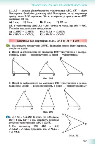 ТРИКУТНИКИ. ОЗНАКИ РІВНОСТІ ТРИКУТНИКІВ
11. АВ — основа рівнобедреного трикутника АВС, СК — його
бісектриса. Знайдіть довжину цієї бісектриси, якщо периметр
трикутника АВС дорівнює 36 см, а периметр трикутника АСК
дорівнює ЗО см.
А) 6 см; Б) 8 см; В) 10 см; Г) 12 см.
12. У трикутнику АВС АВ = АС. Точка М така, що ВМ = МС.
Укажіть неправильне твердження.
A) ^ МВС = Z МСВ; Б) ^ МВА > Z МСА;
B) ^ ВМА = Z СМА; Г) Z ВАМ = Z САМ.
Завдання для перевірки знань М 3 (§ 11 - § 16)
№ ■ Накресліть трикутник МЫК. Запишіть назви його вершин,
сторін та кутів.
2. Який із зображених на малюнку 289 трикутників є гостро­
кутним, який — прямокутним, а який — тупокутним?
Мал. 289
3. Який із зображених на малюнку 290 трикутників є рівно-
бедреним, який — рівностороннім, а який — різностороннім?
Р
А К
Мал. 290
Ц34. ДАВС = Д КМР. Відомо, щоАВ = 5 см,
ВС = 4 см, КЕ = 7 см. Знайдіть невідомі
сторони трикутників АВС і КМР.
5. На малюнку 291 МК = КИ,
Z иСМ = Z Ь Ш . Доведіть, що Д МКЬ =
= Д ИКЬ.
 