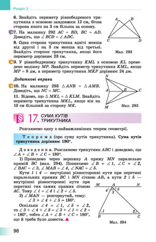 6. Знайдіть периметр рівнобедреного три­
кутника з основою завдовжки 12 см, бічна
сторона якого на 3 см більша за основу.
ff]7. На малюнку 292 АС = BD, ВС = AD.
Доведіть, що Z BCD = Z ADC.
8. Одна сторона трикутника вдвічі менша
від другої і на 3 см менша від третьої.
Знайдіть сторони трикутника, якщо його Мал. 292
периметр дорівнює 23 см.
І&9. У рівнобедреному трикутнику KML з основою KL прове­
дено медіану МР. Знайдіть периметр трикутника KML, якщо
МР = 8 дм, а периметр трикутника МКР дорівнює 24 дм.
N
Додат кові вправи
1Ё10. На малюнку 293 AANB = ААМВ.
Доведіть, що NC = МС.
11. Відомо, що A MKL = A KLM. Знайдіть
периметр трикутника MKL, якщо він на
10 см більший за сторону МК.
тРозглянемо одну з найважливіших теорем геометрії.
Т е о р е м а (про суму кутів трикутника). Сума кутів
трикутника дорівнює 180°.
Д о в е д е н н я . Розглянемо трикутник ABC і доведемо, що
Z A + Z B + Z C = 180°.
1) Проведемо через вершину А пряму MN паралельно
прямій ВС (мал. 294). Позначимо Z B = Z 1, Z C = Z 2,
Z ВАС = Z З, Z МАВ = Z 4, Z NAC = Z 5.
Кути 1 і 4 — внутрішні різносторонні кути при перетині
паралельних прямих ВС і MN січною АВ, а кути 2 і 5 —
внутрішні різносторонні кути при
перетині тих самих прямих січною
АС. Тому Z 1 = Z 4  Z 2 = Z5.
2) Z MAN — розгорнутий, тому:
Z 3 + Z 4 + Z 5 = 180°.
Оскільки Z 4 = Z 1, Z 5 = Z 2,
то Z 3 + Z 4 + Z 5 = Z 3 + Z 1 + Z 2 =
= 180°, тобто Z A + Z В + Z C = 180°,
що й треба було довести. ▲
Розділ
Мал. 294
Л "7 СУМА КУТІВ
І / . ТРИКУТНИКА
98
 
