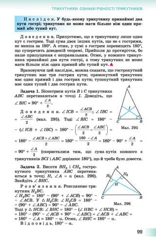 ТРИКУТНИКИ. ОЗНАКИ РІВНОСТІ ТРИКУТНИКІВ
Н а с л і д о к . У будь-якому трикутнику принаймні два
кути гострі; трикутник не може мати більше ніж один пря­
мий або тупий кут.
Д о в е д е н н я . Припустимо, що в трикутнику лише один
кут є гострим. Тоді сума двох інших кутів, що не є гострими,
не менша за 180°. А отже, у сумі з гострим перевищить 180°,
що суперечить доведеній теоремі. Прийшли до протиріччя, бо
наше припущення є неправильним. Отже, у кожного трикут­
ника принаймні два кути гострі, а тому трикутник не може
мати більше ніж один прямий або тупий кут. ▲
Враховуючи цей наслідок, можна сказати, що гострокутний
трикутник має три гострих кути; прямокутний трикутник
має один прямий і два гострих кути; тупокутний трикутник
має один тупий і два гострих кути. л
Задача 1. Бісектриси кутів В і С трикутника
ABC перетинаються в точці І. Доведіть, що
уА
Z ВІС = 90° + -----.
2
тт у ____ ZACB у
Д о в е д е н н я . Z ІСВ = --------- ; Z ІВС =
у АТІГ1 2
= -------- (мал. 295). Тоді ZBIC = 180° -
(ZICB + ZIBC) = 180°
ZACB ZABC
= 180°
ZACB + ZABC
= 180°
2 2
180 -Z A
Мал. 295
= 180° - 90° +
ZA
ZA
2 2 2
кожного з
трикутників ВСІ і АВС дорівнює 180°), що й треба було довести.
А
= 90° Н (скористалися тим, що сума кутів
2
Задача 2. Висоти ВН2 і СНа гостро­
кутного трикутника АВС перетина­
ються в точці Н, Z A = а (мал. 296).
Знайдіть Z ВНС.
Р о з в ’ я з а н н я . Розглянемо три­
кутник Н2ВС.
(90° + ZACB) = 90°
180°
- (90° + ZABC) = 90° - ZABC. Мал- 296
Тоді у Д НСВ: ^ ВНС = 180° - ^ НВС + ^ НСВ) =
= 180° - (90° - ZACB + 90° - ZABC) = ZACB + ZABC =
= 180° - ZA = 180° - а. Отже, ZBHC = 180° - а.
В і д п о в і д ь . 180° - а.
Z Н2ВС = 180°
- ZACB. У Д Н3СВ: Z H 3CB =
99
 