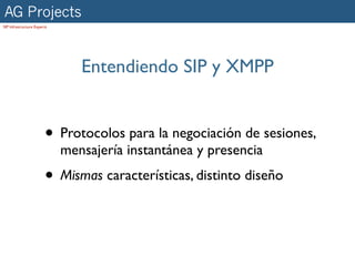 AG Projects
SIP Infrastructure Experts




                                Entendiendo SIP y XMPP


                        • Protocolos para la negociación de sesiones,
                             mensajería instantánea y presencia
                        • Mismas características, distinto diseño
 