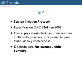 AG Projects
SIP Infrastructure Experts




                                               SIP

                        • Session Initiation Protocol
                        • Especiﬁcación (RFC 3261) en 2002
                        • Ideado para el establecimiento de sesiones
                             multimedia, se utiliza principalmente para
                             audio, video y conferencias
                        • Diseñado para fat clients y thin
                             servers
 