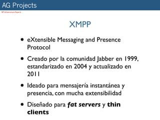 AG Projects
SIP Infrastructure Experts




                                            XMPP
                        • eXtensible Messaging and Presence
                             Protocol
                        • Creado por la comunidad Jabber en 1999,
                             estandarizado en 2004 y actualizado en
                             2011
                        • Ideado para mensajería instantánea y
                             presencia, con mucha extensibilidad
                        • Diseñado para fat servers y thin
                             clients
 