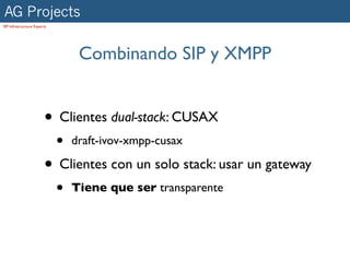 AG Projects
SIP Infrastructure Experts




                                  Combinando SIP y XMPP


                        • Clientes dual-stack: CUSAX
                             •   draft-ivov-xmpp-cusax

                        • Clientes con un solo stack: usar un gateway
                             •   Tiene que ser transparente
 