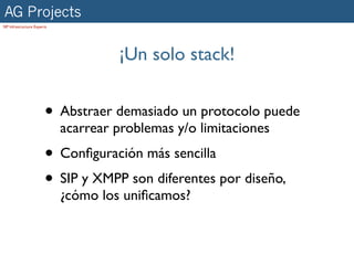 AG Projects
SIP Infrastructure Experts




                                      ¡Un solo stack!


                        • Abstraer demasiado un protocolo puede
                             acarrear problemas y/o limitaciones
                        • Conﬁguración más sencilla
                        • SIP y XMPP son diferentes por diseño,
                             ¿cómo los uniﬁcamos?
 
