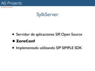 AG Projects
SIP Infrastructure Experts




                                       SylkServer



                        • Servidor de aplicaciones SIP, Open Source
                        • ZeroConf
                        • Implementado utilizando SIP SIMPLE SDK
 