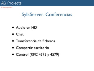AG Projects
SIP Infrastructure Experts




                             SylkServer: Conferencias

                        • Audio en HD
                        • Chat
                        • Transferencia de ﬁcheros
                        • Compartir escritorio
                        • Control (RFC 4575 y 4579)
 