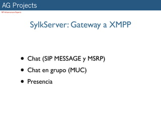 AG Projects
SIP Infrastructure Experts




                             SylkServer: Gateway a XMPP



                        • Chat (SIP MESSAGE y MSRP)
                        • Chat en grupo (MUC)
                        • Presencia
 
