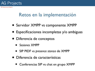 AG Projects
SIP Infrastructure Experts




                                 Retos en la implementación

                        • Servidor XMPP vs componente XMPP
                        • Especiﬁcaciones incompletas y/o ambiguas
                        • Diferencia de conceptos
                             •   Sesiones XMPP

                             •   SIP PIDF vs presence stanza de XMPP

                        • Diferencia de características
                             •   Conferencias SIP vs chat en grupo XMPP
 