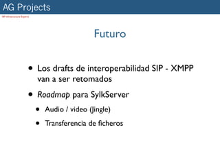 AG Projects
SIP Infrastructure Experts




                                                 Futuro


                        • Los drafts de interoperabilidad SIP - XMPP
                             van a ser retomados
                        • Roadmap para SylkServer
                             •   Audio / video (Jingle)

                             •   Transferencia de ﬁcheros
 