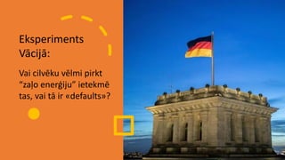 Eksperiments
Vācijā:
Vai cilvēku vēlmi pirkt
“zaļo enerģiju” ietekmē
tas, vai tā ir «defaults»?
 