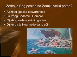 Zašto je Bog poslao na Zemlju veliki potop? 
• A) zbog ljudske pokvarenosti 
• B) zbog Sodome i Gomore 
• C) zbog sedam sušnih godina 
• D) jer ga je Noa molio da to učini 
 