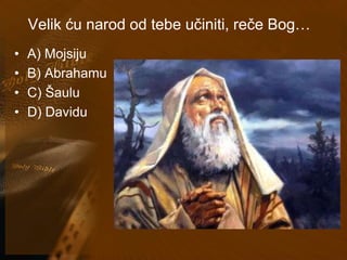 Velik ću narod od tebe učiniti, reče Bog… 
• A) Mojsiju 
• B) Abrahamu 
• C) Šaulu 
• D) Davidu 
 