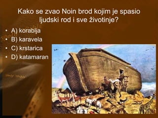 Kako se zvao Noin brod kojim je spasio 
ljudski rod i sve životinje? 
• A) korablja 
• B) karavela 
• C) krstarica 
• D) katamaran 
 