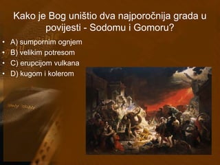 Kako je Bog uništio dva najporočnija grada u 
povijesti - Sodomu i Gomoru? 
• A) sumpornim ognjem 
• B) velikim potresom 
• C) erupcijom vulkana 
• D) kugom i kolerom 
 