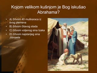 Kojom velikom kušnjom je Bog iskušao 
Abrahama? 
• A) žrtvom 40 muškaraca iz 
svog plemena 
• B) žrtvom čitavog stada 
• C) žrtvom voljenog sina Izaka 
• D) žrtvom najstarijeg sina 
Jišmaela 
 