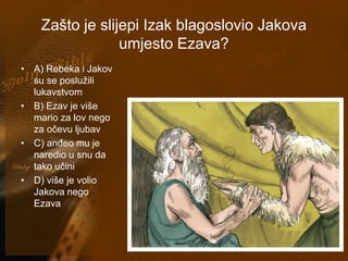Zašto je slijepi Izak blagoslovio Jakova 
umjesto Ezava? 
• A) Rebeka i Jakov 
su se poslužili 
lukavstvom 
• B) Ezav je više 
mario za lov nego 
za očevu ljubav 
• C) anđeo mu je 
naredio u snu da 
tako učini 
• D) više je volio 
Jakova nego 
Ezava 
 