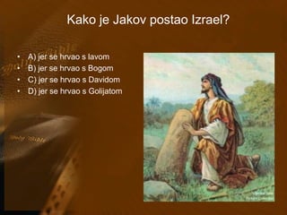 Kako je Jakov postao Izrael? 
• A) jer se hrvao s lavom 
• B) jer se hrvao s Bogom 
• C) jer se hrvao s Davidom 
• D) jer se hrvao s Golijatom 
 
