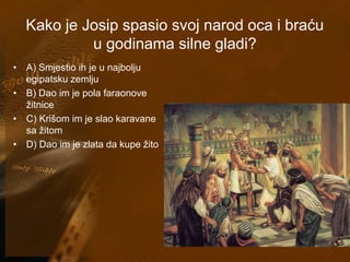 Kako je Josip spasio svoj narod oca i braću 
u godinama silne gladi? 
• A) Smjestio ih je u najbolju 
egipatsku zemlju 
• B) Dao im je pola faraonove 
žitnice 
• C) Krišom im je slao karavane 
sa žitom 
• D) Dao im je zlata da kupe žito 
 