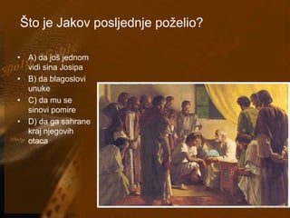 Što je Jakov posljednje poželio? 
• A) da još jednom 
vidi sina Josipa 
• B) da blagoslovi 
unuke 
• C) da mu se 
sinovi pomire 
• D) da ga sahrane 
kraj njegovih 
otaca 
 