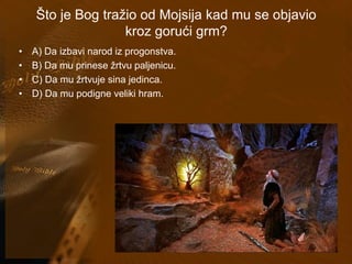 Što je Bog tražio od Mojsija kad mu se objavio 
kroz gorući grm? 
• A) Da izbavi narod iz progonstva. 
• B) Da mu prinese žrtvu paljenicu. 
• C) Da mu žrtvuje sina jedinca. 
• D) Da mu podigne veliki hram. 
 