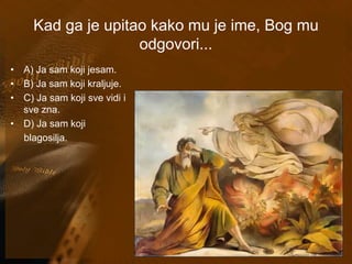 Kad ga je upitao kako mu je ime, Bog mu 
odgovori... 
• A) Ja sam koji jesam. 
• B) Ja sam koji kraljuje. 
• C) Ja sam koji sve vidi i 
sve zna. 
• D) Ja sam koji 
blagosilja. 
 