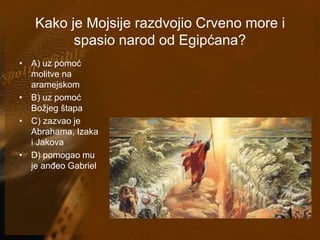 Kako je Mojsije razdvojio Crveno more i 
spasio narod od Egipćana? 
• A) uz pomoć 
molitve na 
aramejskom 
• B) uz pomoć 
Božjeg štapa 
• C) zazvao je 
Abrahama, Izaka 
i Jakova 
• D) pomogao mu 
je anđeo Gabriel 
 