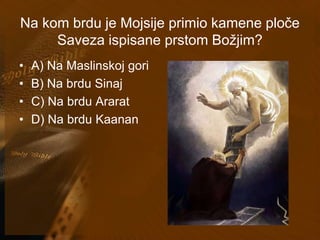 Na kom brdu je Mojsije primio kamene ploče 
Saveza ispisane prstom Božjim? 
• A) Na Maslinskoj gori 
• B) Na brdu Sinaj 
• C) Na brdu Ararat 
• D) Na brdu Kaanan 
 