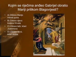 Kojim se riječima anđeo Gabrijel obratio 
Mariji prilikom Blagovijesti? 
• A) Zdravo Marijo 
milosti puna. 
• B) Zdravo djevo 
kraljice Hrvata 
• C) Zdravo tebi, kćeri 
Joakimova 
• D) Zdravo da si, 
kćeri Anina. 
 