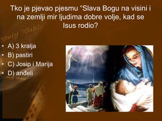 Tko je pjevao pjesmu “Slava Bogu na visini i 
na zemlji mir ljudima dobre volje, kad se 
Isus rodio? 
• A) 3 kralja 
• B) pastiri 
• C) Josip i Marija 
• D) anđeli 
 