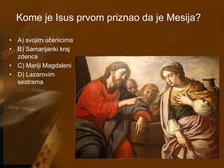 Kome je Isus prvom priznao da je Mesija? 
• A) svojim učenicima 
• B) Samarijanki kraj 
zdenca 
• C) Mariji Magdaleni 
• D) Lazarovim 
sestrama 
 