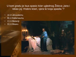 U kom gradu je Isus spasio kćer uglednog Židova Jaira i 
rekao joj: Hrabro kćeri, vjera te tvoja spasila.”? 
• A) U Jeruzalemu 
• B) U Kafarnaumu 
• C) U Betaniji 
• D) U Bisaru 
 