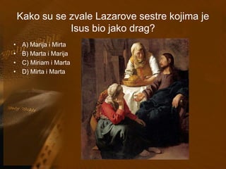 Kako su se zvale Lazarove sestre kojima je 
Isus bio jako drag? 
• A) Marija i Mirta 
• B) Marta i Marija 
• C) Miriam i Marta 
• D) Mirta i Marta 
 