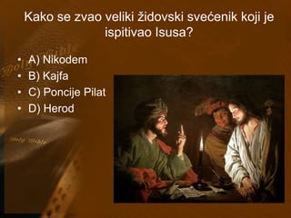 Kako se zvao veliki židovski svećenik koji je 
ispitivao Isusa? 
• A) Nikodem 
• B) Kajfa 
• C) Poncije Pilat 
• D) Herod 
 