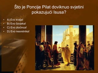Što je Poncije Pilat doviknuo svjetini 
pokazujući Isusa? 
• A) Evo kralja! 
• B) Evo čovjeka! 
• C) Evo zločinca! 
• D) Evo nesretnika! 
 